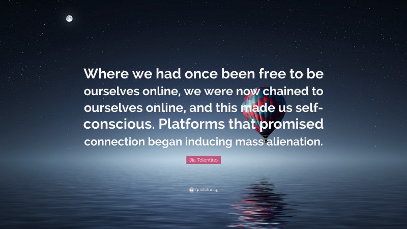 Jia Tolentino Quote: “Where we had once been free to be ourselves online, we were now chained to ourselves online, and this made us self-conscious. Platforms that promised connection began inducing mass alienation.”