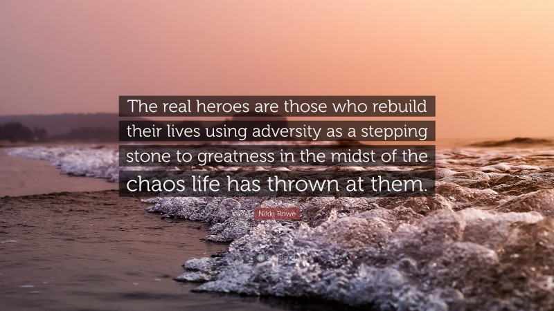 Nikki Rowe Quote: “The real heroes are those who rebuild their lives using adversity as a stepping stone to greatness in the midst of the chaos life has thrown at them.”