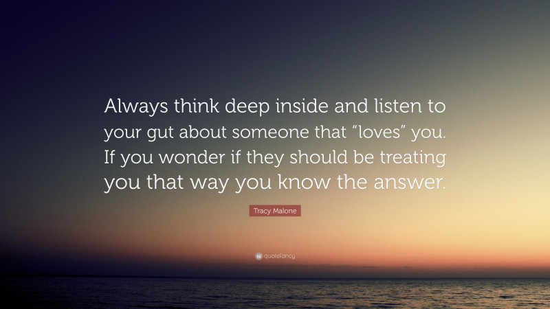 Tracy Malone Quote: “Always think deep inside and listen to your gut about someone that “loves” you. If you wonder if they should be treating you that way you know the answer.”