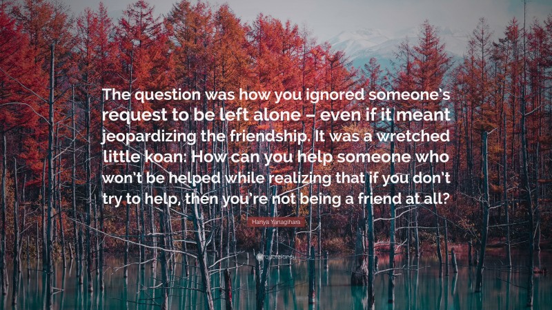 Hanya Yanagihara Quote: “The question was how you ignored someone’s request to be left alone – even if it meant jeopardizing the friendship. It was a wretched little koan: How can you help someone who won’t be helped while realizing that if you don’t try to help, then you’re not being a friend at all?”