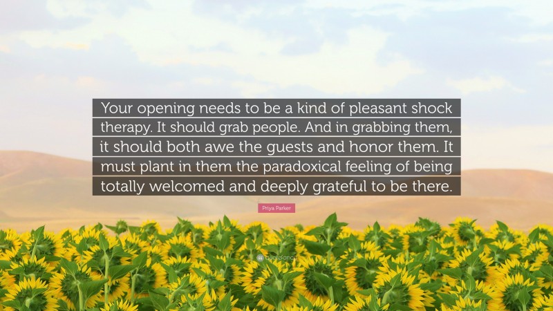 Priya Parker Quote: “Your opening needs to be a kind of pleasant shock therapy. It should grab people. And in grabbing them, it should both awe the guests and honor them. It must plant in them the paradoxical feeling of being totally welcomed and deeply grateful to be there.”