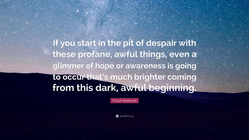 Chuck Palahniuk Quote: “If you start in the pit of despair with these profane, awful things, even a glimmer of hope or awareness is going to occur that’s much brighter coming from this dark, awful beginning.”