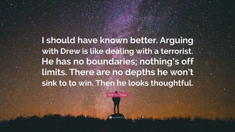 Emma Chase Quote: “I should have known better. Arguing with Drew is like dealing with a terrorist. He has no boundaries; nothing’s off limits. There are no depths he won’t sink to to win. Then he looks thoughtful.”