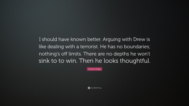 Emma Chase Quote: “I should have known better. Arguing with Drew is like dealing with a terrorist. He has no boundaries; nothing’s off limits. There are no depths he won’t sink to to win. Then he looks thoughtful.”