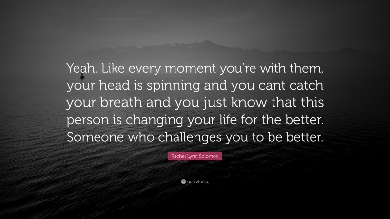 Rachel Lynn Solomon Quote: “Yeah. Like every moment you’re with them, your head is spinning and you cant catch your breath and you just know that this person is changing your life for the better. Someone who challenges you to be better.”