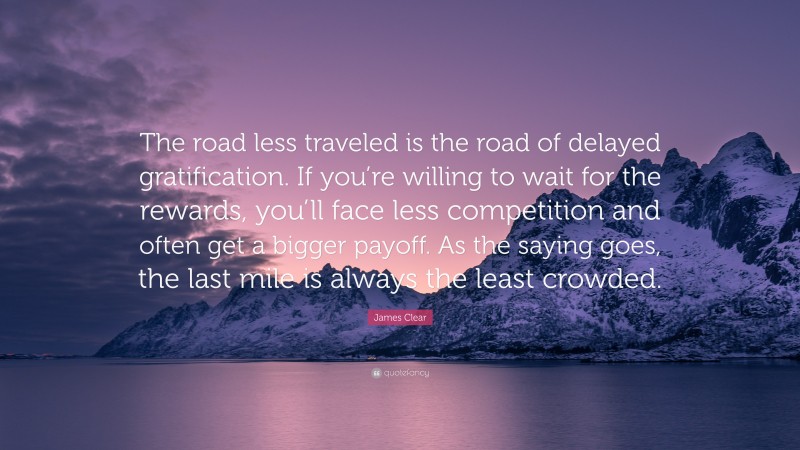 James Clear Quote: “The road less traveled is the road of delayed gratification. If you’re willing to wait for the rewards, you’ll face less competition and often get a bigger payoff. As the saying goes, the last mile is always the least crowded.”