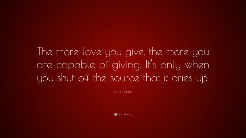 K.J. Charles Quote: “The more love you give, the more you are capable of giving. It’s only when you shut off the source that it dries up.”