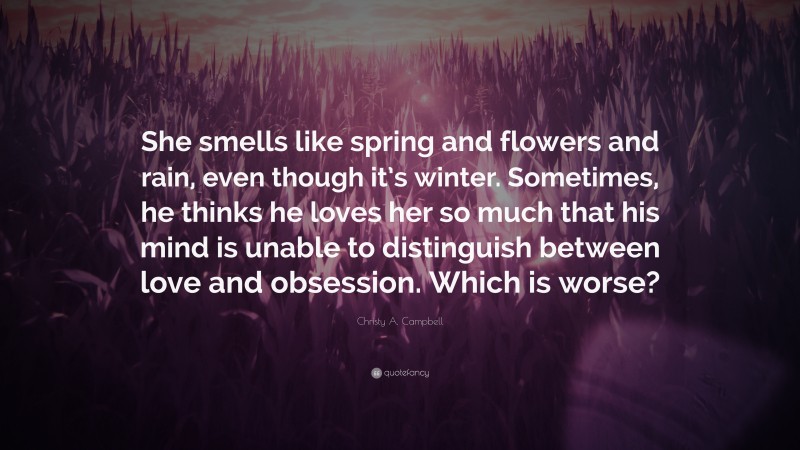 Christy A. Campbell Quote: “She smells like spring and flowers and rain, even though it’s winter. Sometimes, he thinks he loves her so much that his mind is unable to distinguish between love and obsession. Which is worse?”