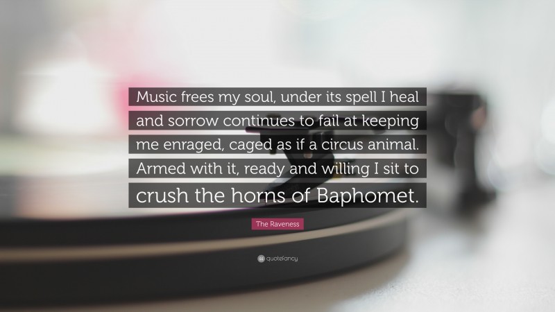 The Raveness Quote: “Music frees my soul, under its spell I heal and sorrow continues to fail at keeping me enraged, caged as if a circus animal. Armed with it, ready and willing I sit to crush the horns of Baphomet.”
