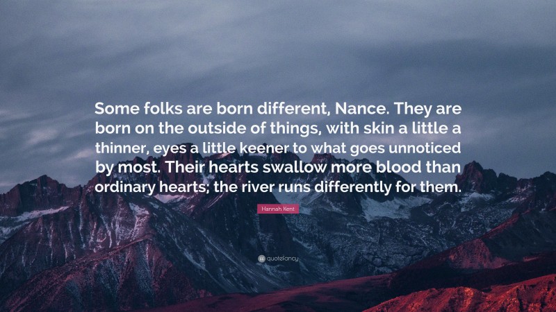 Hannah Kent Quote: “Some folks are born different, Nance. They are born on the outside of things, with skin a little a thinner, eyes a little keener to what goes unnoticed by most. Their hearts swallow more blood than ordinary hearts; the river runs differently for them.”