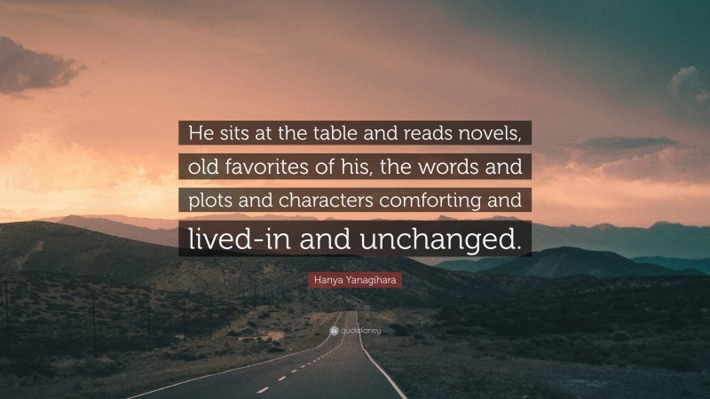 Hanya Yanagihara Quote: “He sits at the table and reads novels, old favorites of his, the words and plots and characters comforting and lived-in and unchanged.”