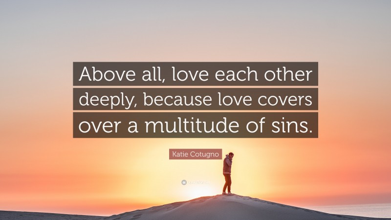 Katie Cotugno Quote: “Above all, love each other deeply, because love covers over a multitude of sins.”