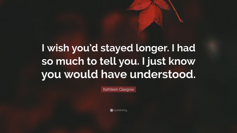 Kathleen Glasgow Quote: “I wish you’d stayed longer. I had so much to tell you. I just know you would have understood.”