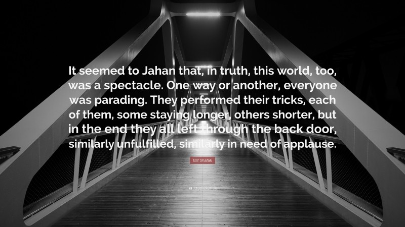 Elif Shafak Quote: “It seemed to Jahan that, in truth, this world, too, was a spectacle. One way or another, everyone was parading. They performed their tricks, each of them, some staying longer, others shorter, but in the end they all left through the back door, similarly unfulfilled, similarly in need of applause.”