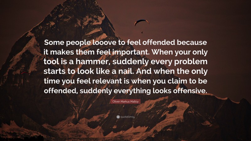 Oliver Markus Malloy Quote: “Some people looove to feel offended because it makes them feel important. When your only tool is a hammer, suddenly every problem starts to look like a nail. And when the only time you feel relevant is when you claim to be offended, suddenly everything looks offensive.”