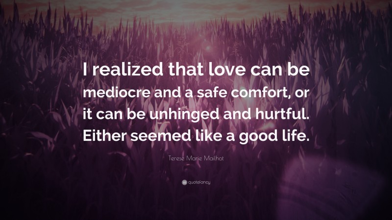 Terese Marie Mailhot Quote: “I realized that love can be mediocre and a safe comfort, or it can be unhinged and hurtful. Either seemed like a good life.”