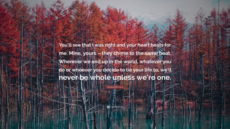 Pepper Winters Quote: “You’ll see that I was right and your heart beats for me. Mine, yours – they chime to the same beat. Wherever we end up in the world, whatever you do or whoever you decide to tie your life to, we’ll never be whole unless we’re one.”