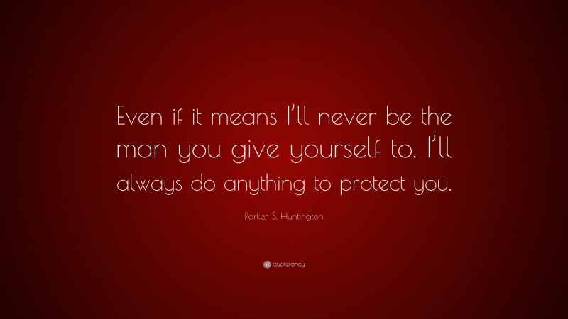 Parker S. Huntington Quote: “Even if it means I’ll never be the man you give yourself to, I’ll always do anything to protect you.”