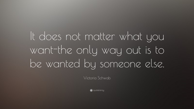 Victoria Schwab Quote: “It does not matter what you want-the only way out is to be wanted by someone else.”