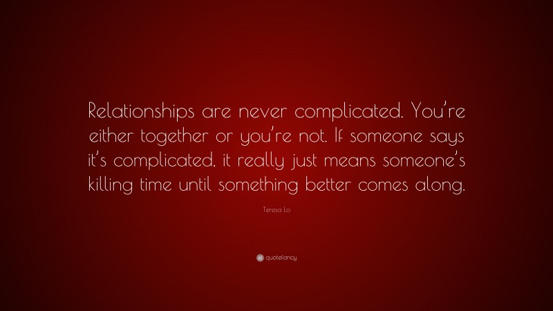 Teresa Lo Quote: “Relationships are never complicated. You’re either together or you’re not. If someone says it’s complicated, it really just means someone’s killing time until something better comes along.”