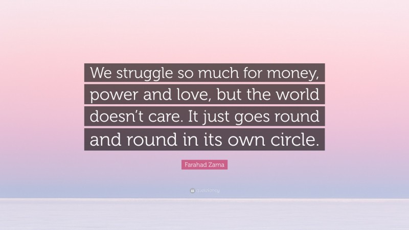 Farahad Zama Quote: “We struggle so much for money, power and love, but the world doesn’t care. It just goes round and round in its own circle.”