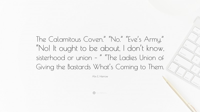 Alix E. Harrow Quote: “The Calamitous Coven.” “No.” “Eve’s Army.” “No! It ought to be about, I don’t know, sisterhood or union – ” “The Ladies Union of Giving the Bastards What’s Coming to Them.”