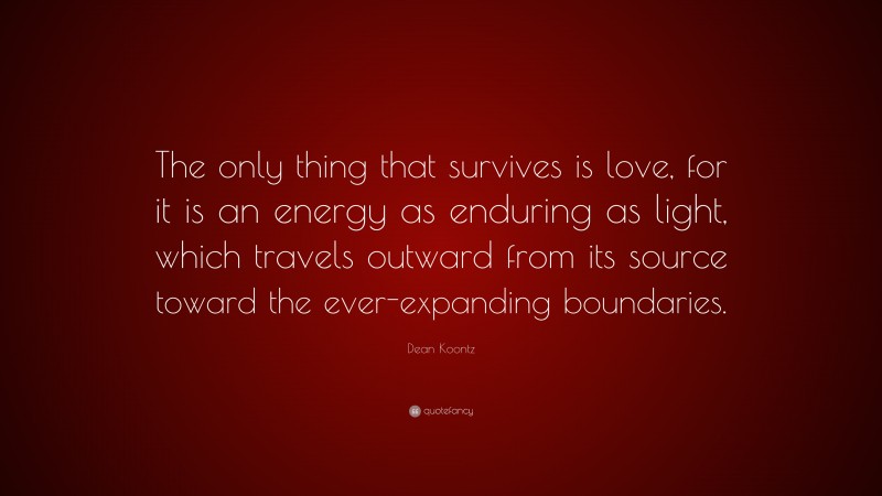 Dean Koontz Quote: “The only thing that survives is love, for it is an energy as enduring as light, which travels outward from its source toward the ever-expanding boundaries.”