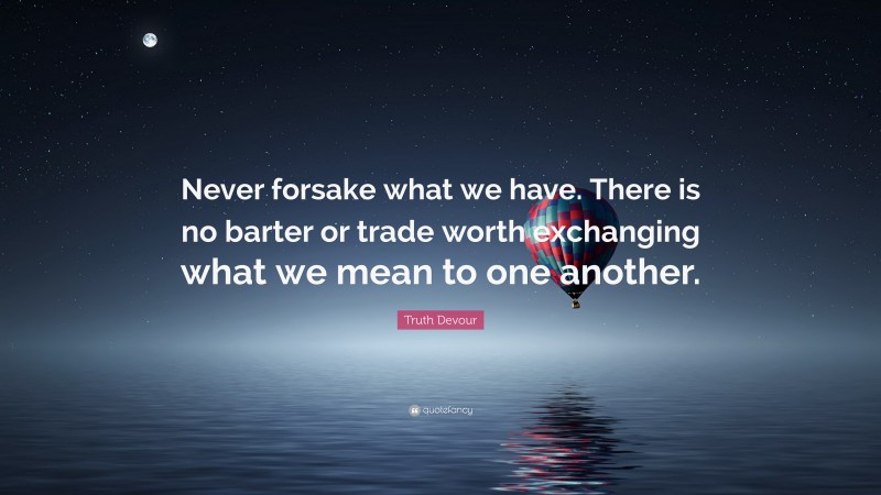 Truth Devour Quote: “Never forsake what we have. There is no barter or trade worth exchanging what we mean to one another.”