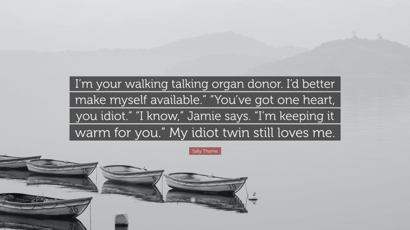 Sally Thorne Quote: “I’m your walking talking organ donor. I’d better make myself available.” “You’ve got one heart, you idiot.” “I know,” Jamie says. “I’m keeping it warm for you.” My idiot twin still loves me.”