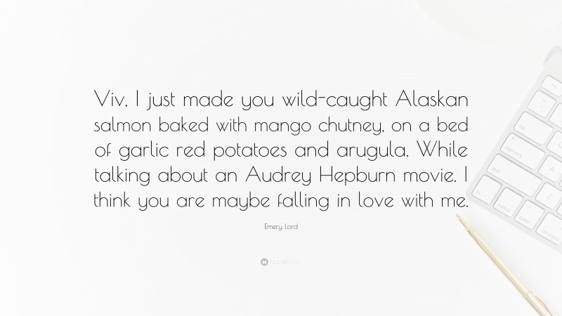 Emery Lord Quote: “Viv, I just made you wild-caught Alaskan salmon baked with mango chutney, on a bed of garlic red potatoes and arugula. While talking about an Audrey Hepburn movie. I think you are maybe falling in love with me.”