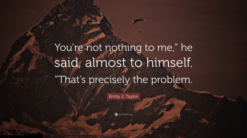 Emily J. Taylor Quote: “You’re not nothing to me,” he said, almost to himself. “That’s precisely the problem.”