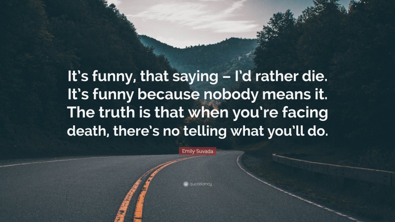 Emily Suvada Quote: “It’s funny, that saying – I’d rather die. It’s funny because nobody means it. The truth is that when you’re facing death, there’s no telling what you’ll do.”