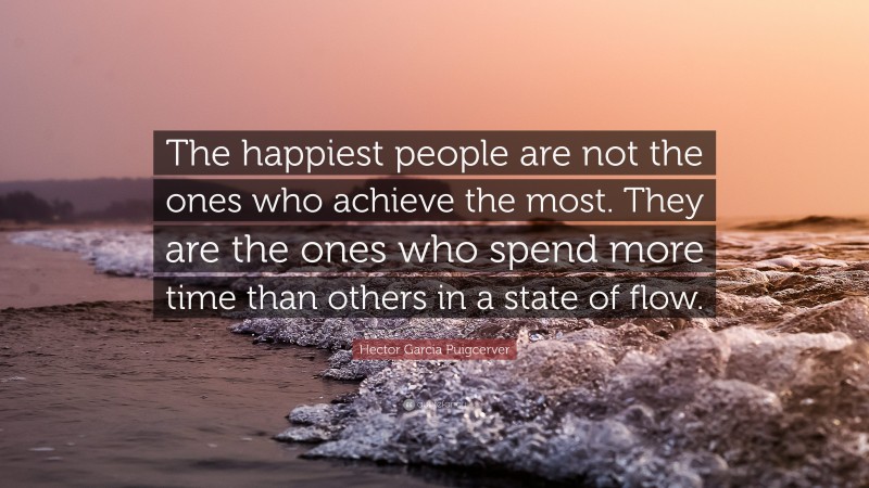 Hector Garcia Puigcerver Quote: “The happiest people are not the ones who achieve the most. They are the ones who spend more time than others in a state of flow.”