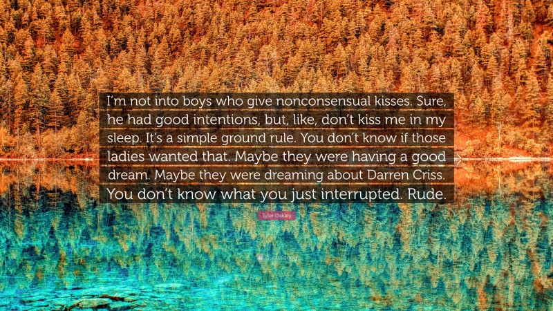 Tyler Oakley Quote: “I’m not into boys who give nonconsensual kisses. Sure, he had good intentions, but, like, don’t kiss me in my sleep. It’s a simple ground rule. You don’t know if those ladies wanted that. Maybe they were having a good dream. Maybe they were dreaming about Darren Criss. You don’t know what you just interrupted. Rude.”