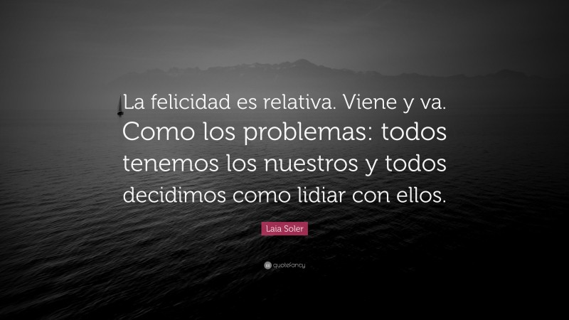 Laia Soler Quote: “La felicidad es relativa. Viene y va. Como los problemas: todos tenemos los nuestros y todos decidimos como lidiar con ellos.”