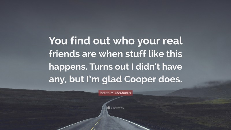 Karen M. McManus Quote: “You find out who your real friends are when stuff like this happens. Turns out I didn’t have any, but I’m glad Cooper does.”