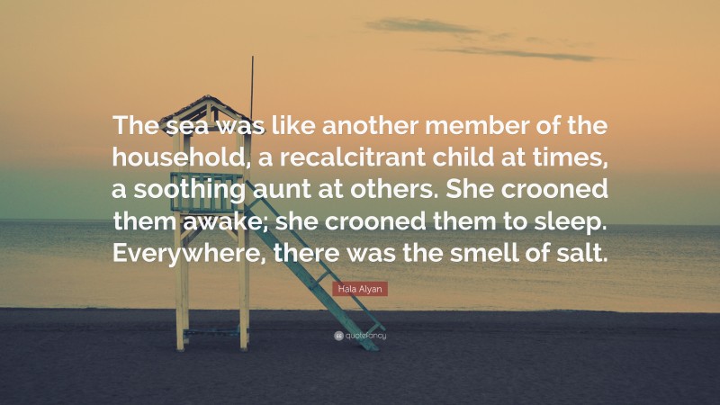 Hala Alyan Quote: “The sea was like another member of the household, a recalcitrant child at times, a soothing aunt at others. She crooned them awake; she crooned them to sleep. Everywhere, there was the smell of salt.”