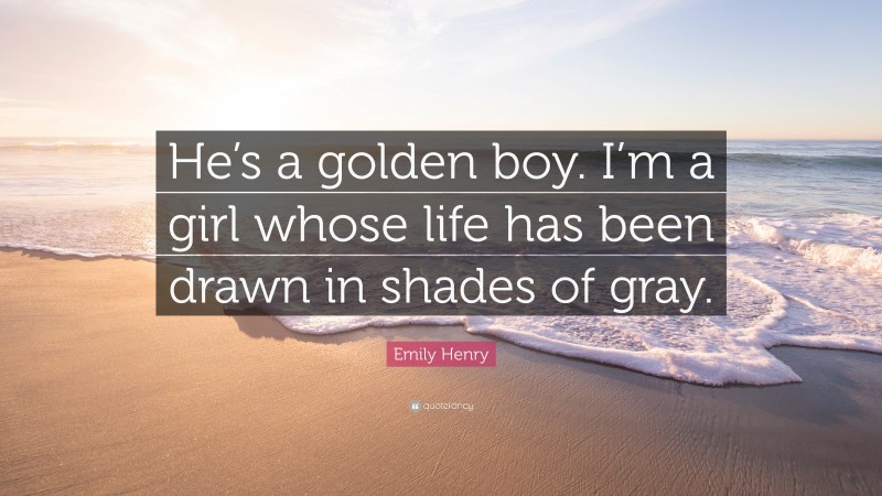 Emily Henry Quote: “He’s a golden boy. I’m a girl whose life has been drawn in shades of gray.”