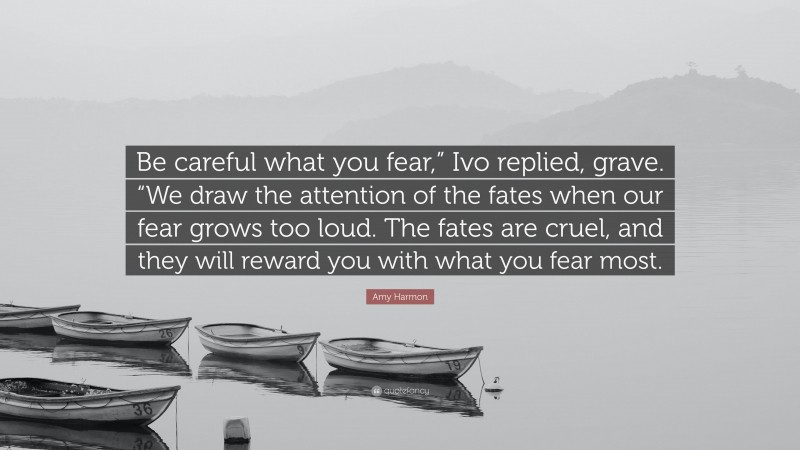 Amy Harmon Quote: “Be careful what you fear,” Ivo replied, grave. “We draw the attention of the fates when our fear grows too loud. The fates are cruel, and they will reward you with what you fear most.”