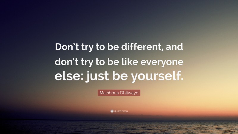 Matshona Dhliwayo Quote: “Don’t try to be different, and don’t try to be like everyone else: just be yourself.”