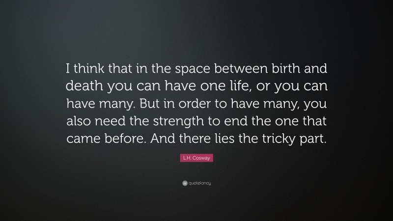 L.H. Cosway Quote: “I think that in the space between birth and death you can have one life, or you can have many. But in order to have many, you also need the strength to end the one that came before. And there lies the tricky part.”