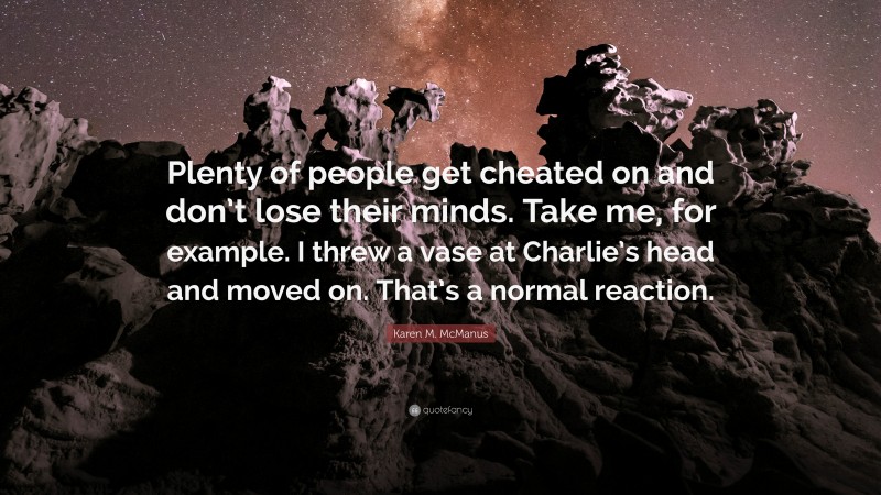 Karen M. McManus Quote: “Plenty of people get cheated on and don’t lose their minds. Take me, for example. I threw a vase at Charlie’s head and moved on. That’s a normal reaction.”