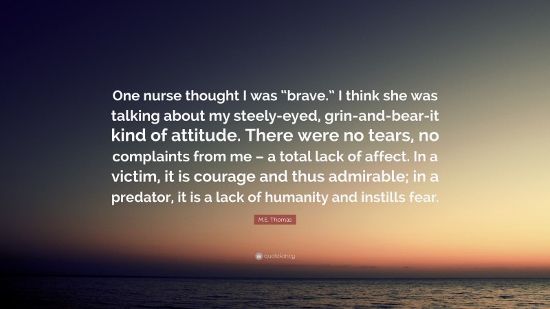 M.E. Thomas Quote: “One nurse thought I was “brave.” I think she was talking about my steely-eyed, grin-and-bear-it kind of attitude. There were no tears, no complaints from me – a total lack of affect. In a victim, it is courage and thus admirable; in a predator, it is a lack of humanity and instills fear.”