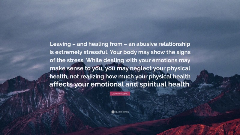 Caroline Abbott Quote: “Leaving – and healing from – an abusive relationship is extremely stressful. Your body may show the signs of the stress. While dealing with your emotions may make sense to you, you may neglect your physical health, not realizing how much your physical health affects your emotional and spiritual health.”