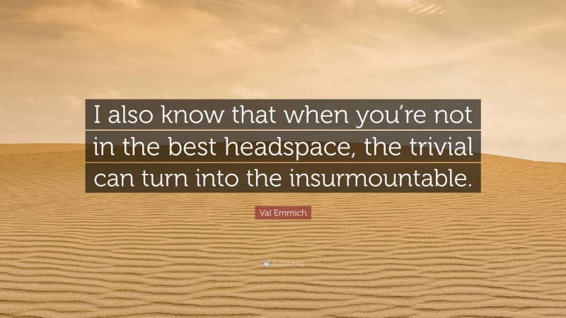 Val Emmich Quote: “I also know that when you’re not in the best headspace, the trivial can turn into the insurmountable.”