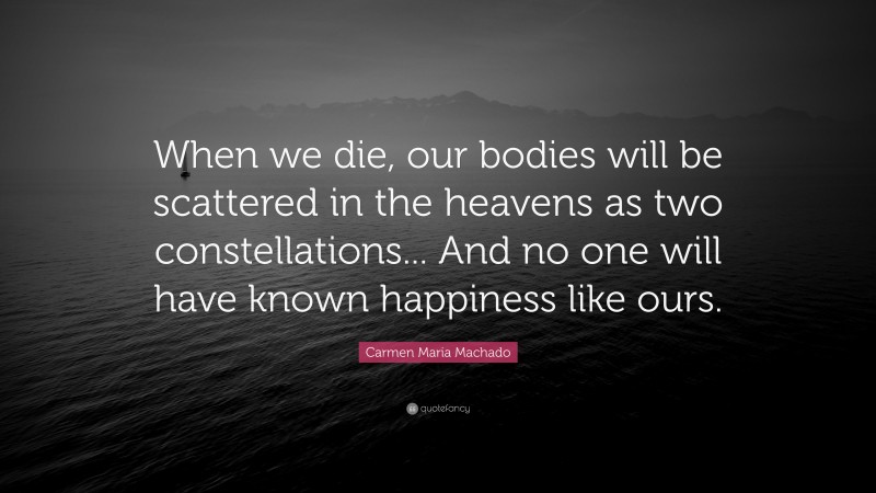 Carmen Maria Machado Quote: “When we die, our bodies will be scattered in the heavens as two constellations... And no one will have known happiness like ours.”