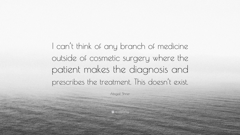 Abigail Shrier Quote: “I can’t think of any branch of medicine outside of cosmetic surgery where the patient makes the diagnosis and prescribes the treatment. This doesn’t exist.”