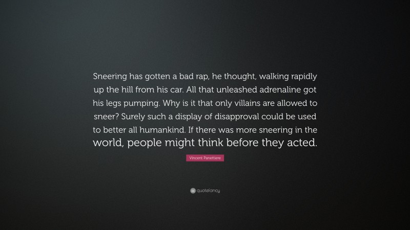 Vincent Panettiere Quote: “Sneering has gotten a bad rap, he thought, walking rapidly up the hill from his car. All that unleashed adrenaline got his legs pumping. Why is it that only villains are allowed to sneer? Surely such a display of disapproval could be used to better all humankind. If there was more sneering in the world, people might think before they acted.”