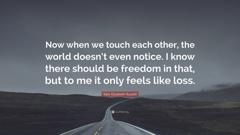 Kate Elizabeth Russell Quote: “Now when we touch each other, the world doesn’t even notice. I know there should be freedom in that, but to me it only feels like loss.”