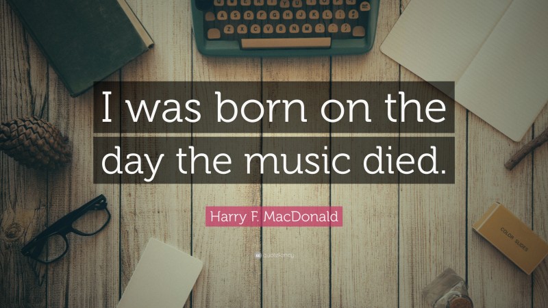 Harry F. MacDonald Quote: “I was born on the day the music died.”